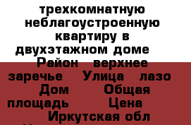 трехкомнатную неблагоустроенную квартиру в двухэтажном доме.  › Район ­ верхнее заречье  › Улица ­ лазо › Дом ­ 8 › Общая площадь ­ 70 › Цена ­ 460 000 - Иркутская обл., Нижнеудинский р-н, Нижнеудинск г. Недвижимость » Квартиры продажа   